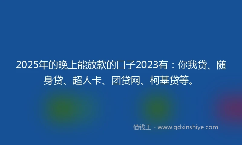 2025年的晚上能放款的口子2023有：你我贷、随身贷、超人卡、团贷网、柯基贷等。