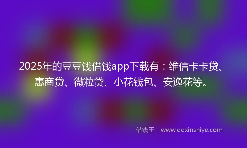 2025年的豆豆钱借钱app下载有：维信卡卡贷、惠商贷、微粒贷、小花钱包、安逸花等。