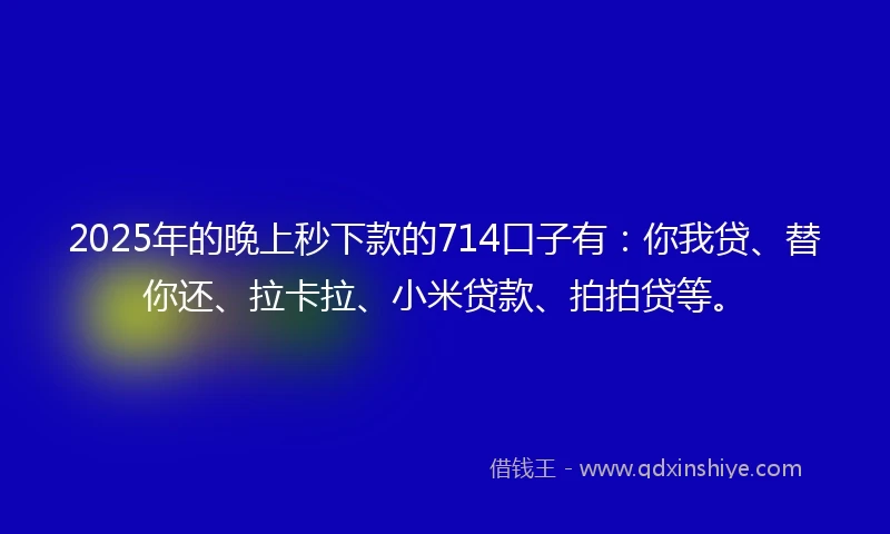2025年的晚上秒下款的714口子有：你我贷、替你还、拉卡拉、小米贷款、拍拍贷等。