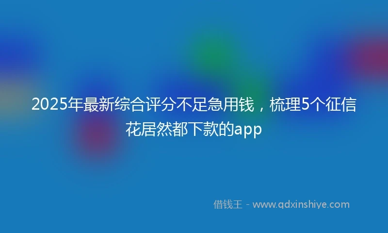 2025年最新综合评分不足急用钱，梳理5个征信花居然都下款的app