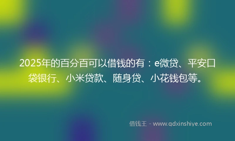 2025年的百分百可以借钱的有：e微贷、平安口袋银行、小米贷款、随身贷、小花钱包等。