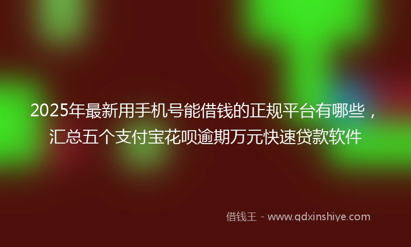 2025年最新用手机号能借钱的正规平台有哪些，汇总五个支付宝花呗逾期万元快速贷款软件