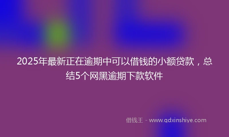 2025年最新正在逾期中可以借钱的小额贷款，总结5个网黑逾期下款软件