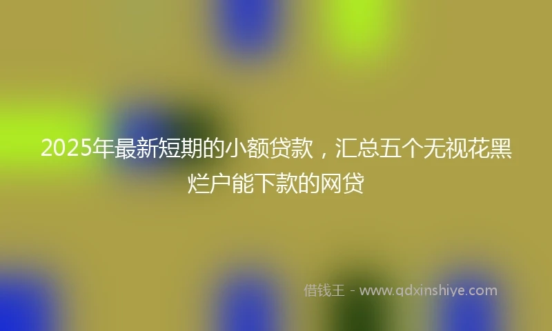 2025年最新短期的小额贷款，汇总五个无视花黑烂户能下款的网贷