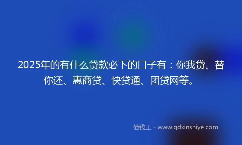 2025年的有什么贷款必下的口子有：你我贷、替你还、惠商贷、快贷通、团贷网等。