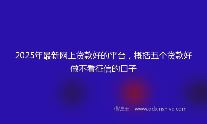 2025年最新网上贷款好的平台，概括五个贷款好做不看征信的口子