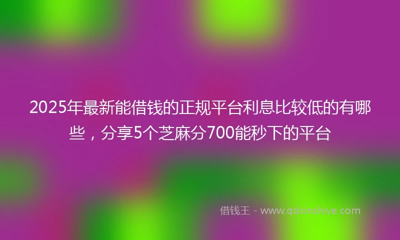 2025年最新能借钱的正规平台利息比较低的有哪些，分享5个芝麻分700能秒下的平台