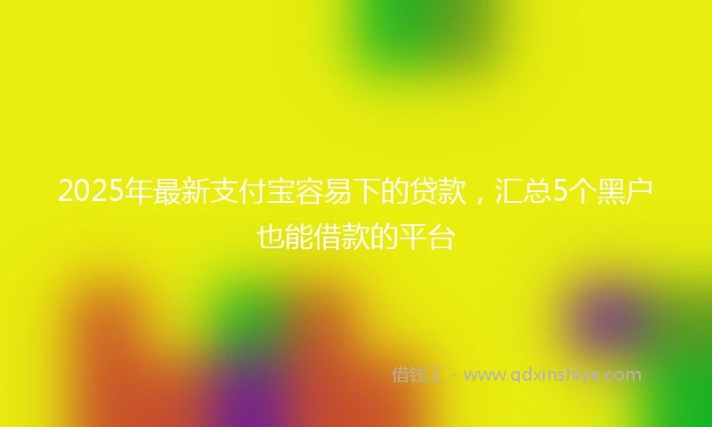 2025年最新支付宝容易下的贷款，汇总5个黑户也能借款的平台