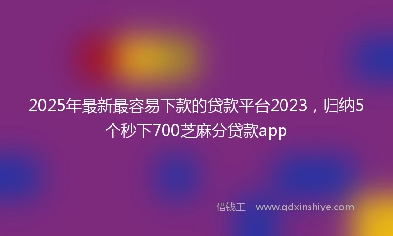 2025年最新最容易下款的贷款平台2023，归纳5个秒下700芝麻分贷款app