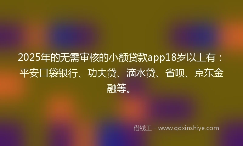 2025年的无需审核的小额贷款app18岁以上有：平安口袋银行、功夫贷、滴水贷、省呗、京东金融等。