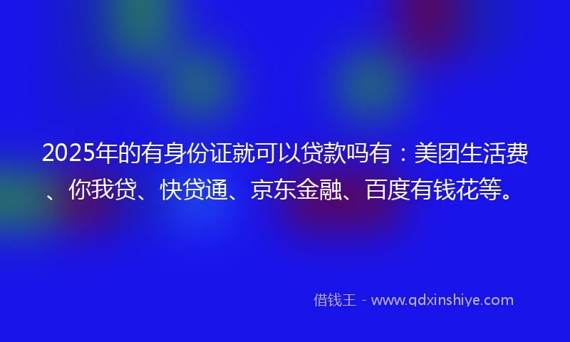 2025年的有身份证就可以贷款吗有：美团生活费、你我贷、快贷通、京东金融、百度有钱花等。