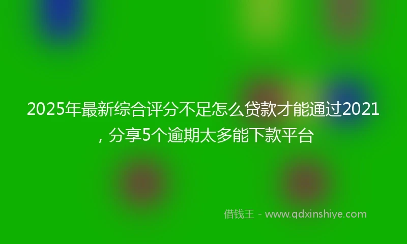 2025年最新综合评分不足怎么贷款才能通过2021，分享5个逾期太多能下款平台
