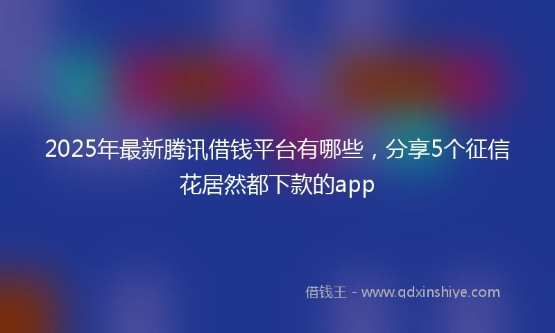 2025年最新腾讯借钱平台有哪些，分享5个征信花居然都下款的app