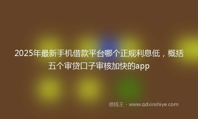 2025年最新手机借款平台哪个正规利息低，概括五个审贷口子审核加快的app