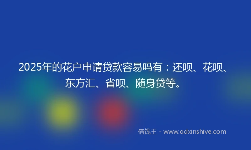 2025年的花户申请贷款容易吗有：还呗、花呗、东方汇、省呗、随身贷等。