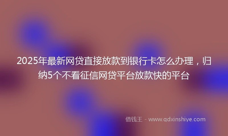 2025年最新网贷直接放款到银行卡怎么办理，归纳5个不看征信网贷平台放款快的平台