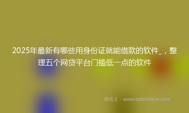 2025年最新有哪些用身份证就能借款的软件_，整理五个网贷平台门槛低一点的软件