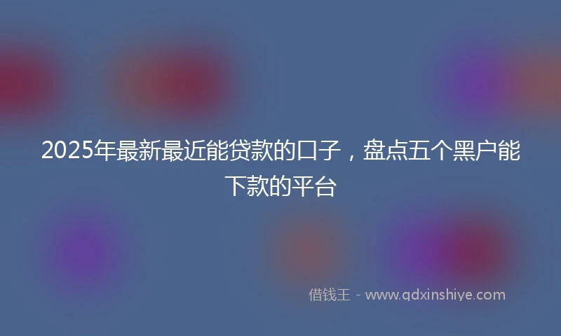 2025年最新最近能贷款的口子，盘点五个黑户能下款的平台