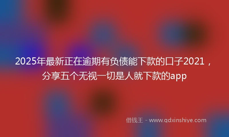2025年最新正在逾期有负债能下款的口子2021，分享五个无视一切是人就下款的app
