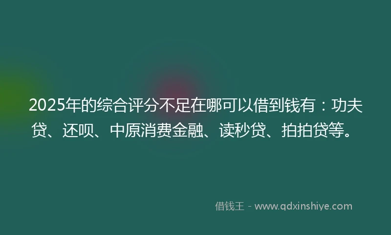 2025年的综合评分不足在哪可以借到钱有：功夫贷、还呗、中原消费金融、读秒贷、拍拍贷等。