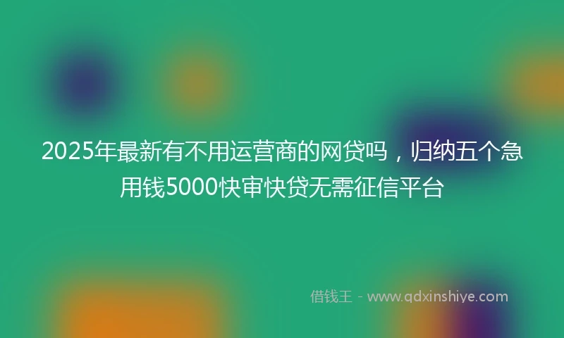 2025年最新有不用运营商的网贷吗，归纳五个急用钱5000快审快贷无需征信平台