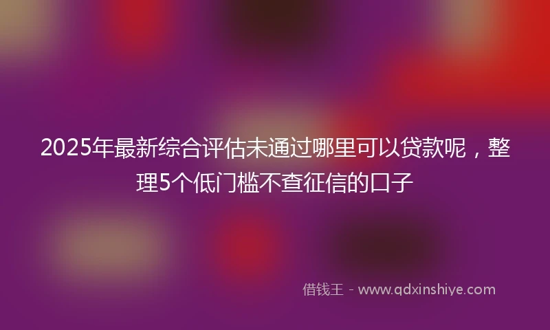 2025年最新综合评估未通过哪里可以贷款呢，整理5个低门槛不查征信的口子