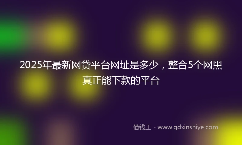 2025年最新网贷平台网址是多少，整合5个网黑真正能下款的平台