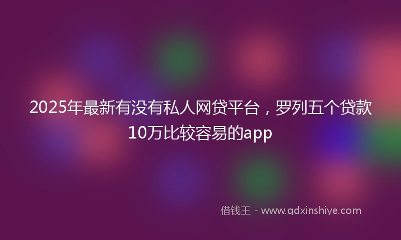 2025年最新有没有私人网贷平台，罗列五个贷款10万比较容易的app