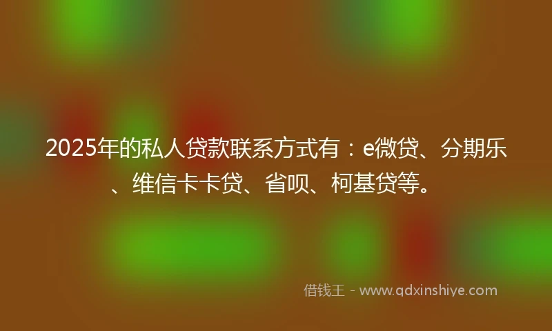 2025年的私人贷款联系方式有：e微贷、分期乐、维信卡卡贷、省呗、柯基贷等。