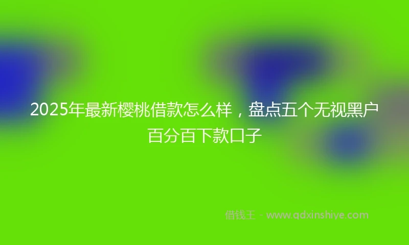 2025年最新樱桃借款怎么样，盘点五个无视黑户百分百下款口子