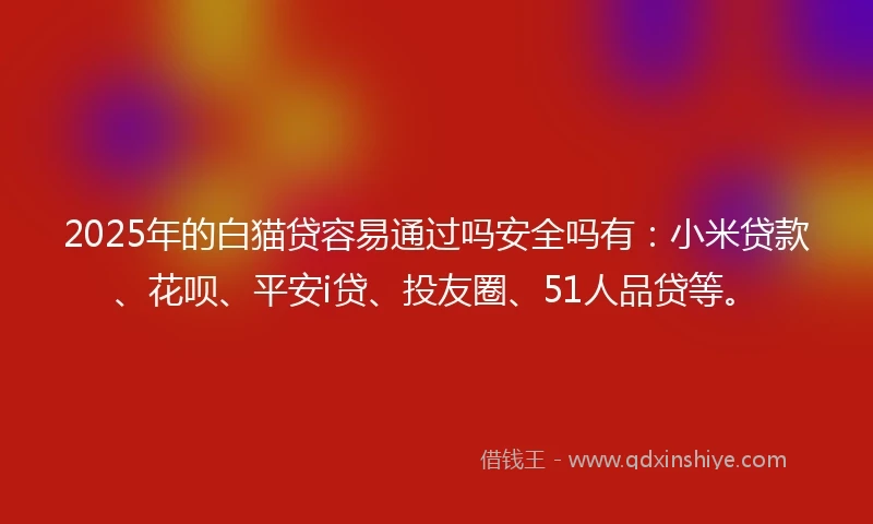 2025年的白猫贷容易通过吗安全吗有：小米贷款、花呗、平安i贷、投友圈、51人品贷等。