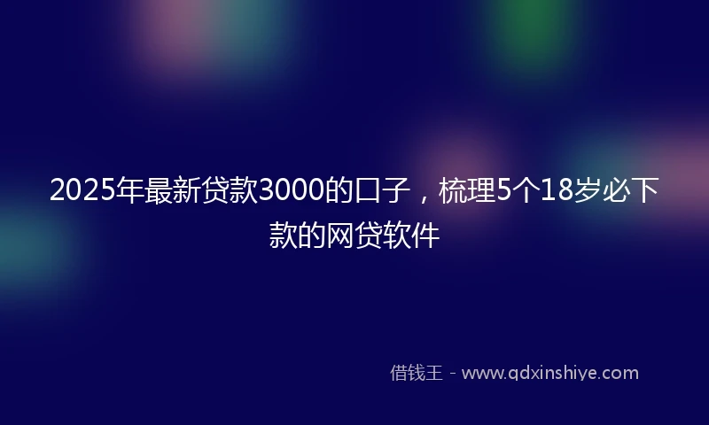 2025年最新贷款3000的口子，梳理5个18岁必下款的网贷软件
