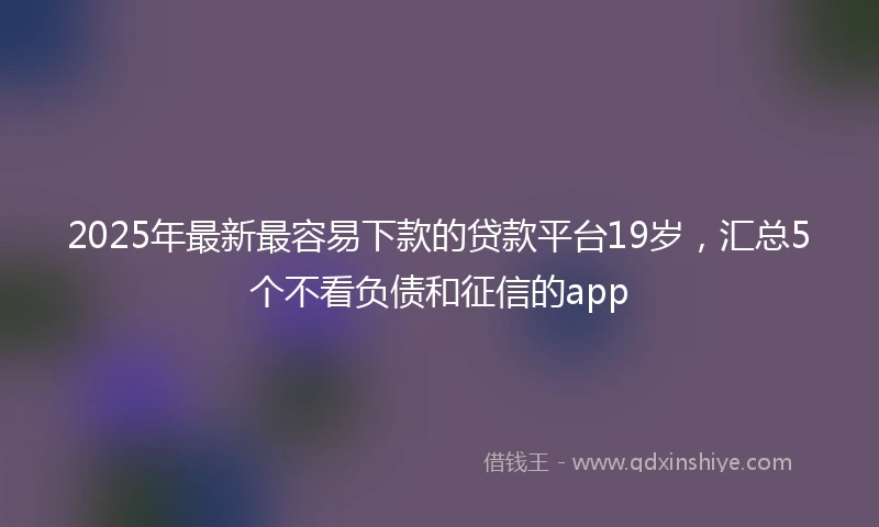 2025年最新最容易下款的贷款平台19岁，汇总5个不看负债和征信的app