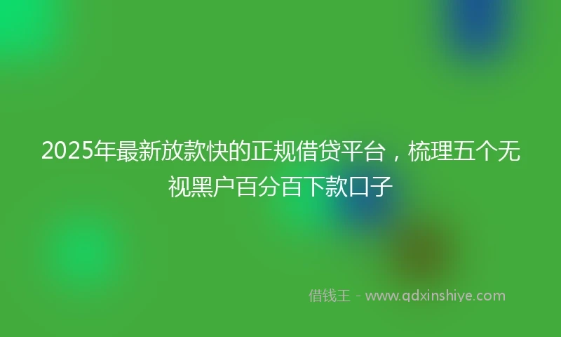 2025年最新放款快的正规借贷平台，梳理五个无视黑户百分百下款口子