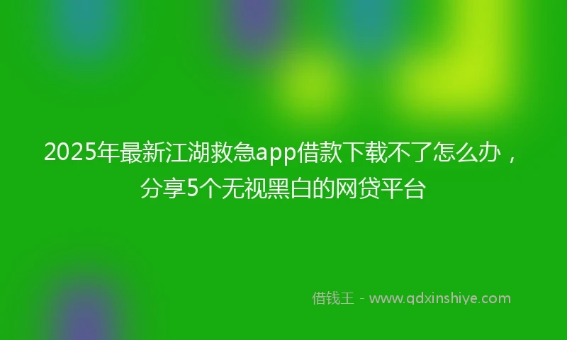 2025年最新江湖救急app借款下载不了怎么办，分享5个无视黑白的网贷平台