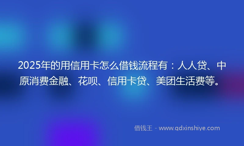 2025年的用信用卡怎么借钱流程有：人人贷、中原消费金融、花呗、信用卡贷、美团生活费等。