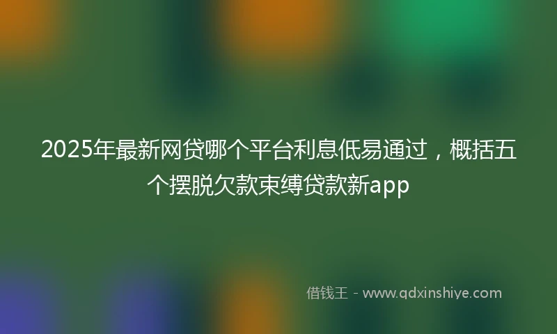 2025年最新网贷哪个平台利息低易通过，概括五个摆脱欠款束缚贷款新app