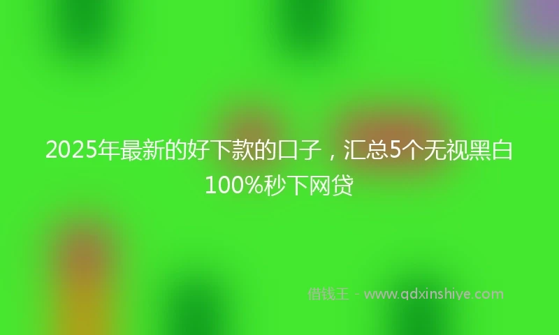 2025年最新的好下款的口子，汇总5个无视黑白100%秒下网贷