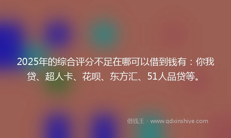 2025年的综合评分不足在哪可以借到钱有：你我贷、超人卡、花呗、东方汇、51人品贷等。