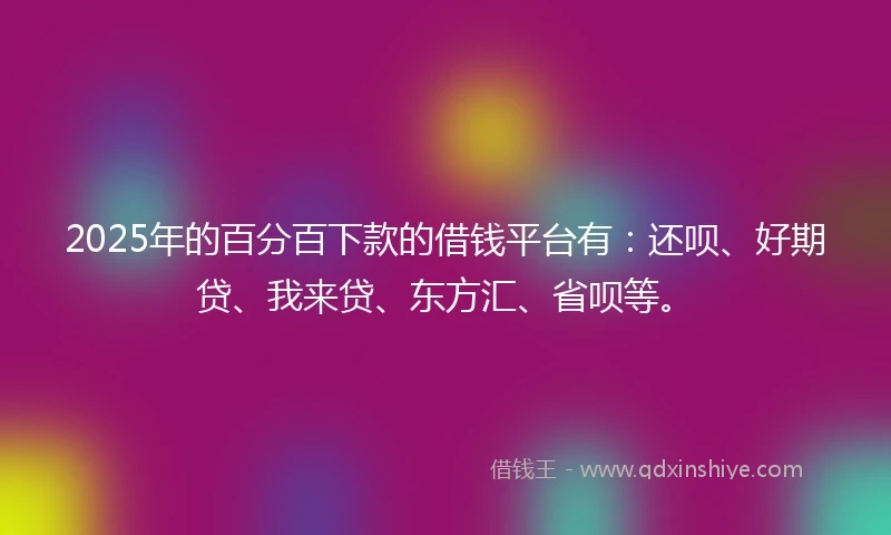 2025年的百分百下款的借钱平台有：还呗、好期贷、我来贷、东方汇、省呗等。