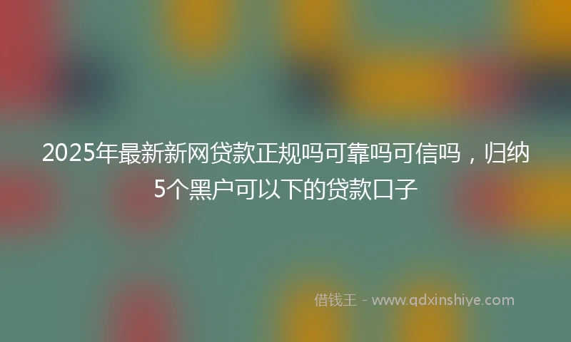 2025年最新新网贷款正规吗可靠吗可信吗，归纳5个黑户可以下的贷款口子