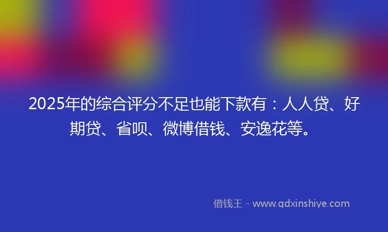 2025年的综合评分不足也能下款有：人人贷、好期贷、省呗、微博借钱、安逸花等。