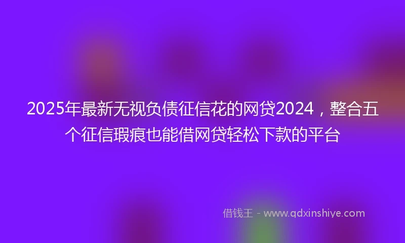 2025年最新无视负债征信花的网贷2024，整合五个征信瑕疵也能借网贷轻松下款的平台