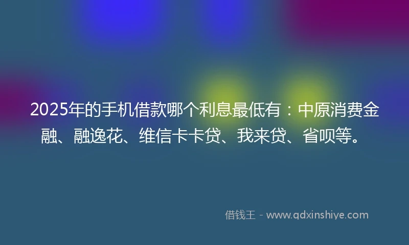2025年的手机借款哪个利息最低有：中原消费金融、融逸花、维信卡卡贷、我来贷、省呗等。