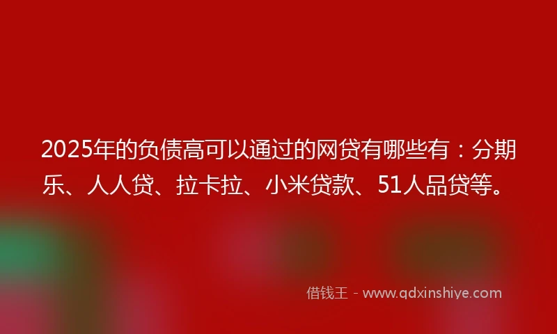 2025年的负债高可以通过的网贷有哪些有：分期乐、人人贷、拉卡拉、小米贷款、51人品贷等。
