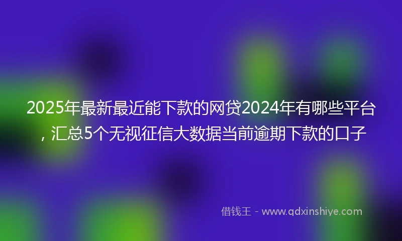 2025年最新最近能下款的网贷2024年有哪些平台，汇总5个无视征信大数据当前逾期下款的口子