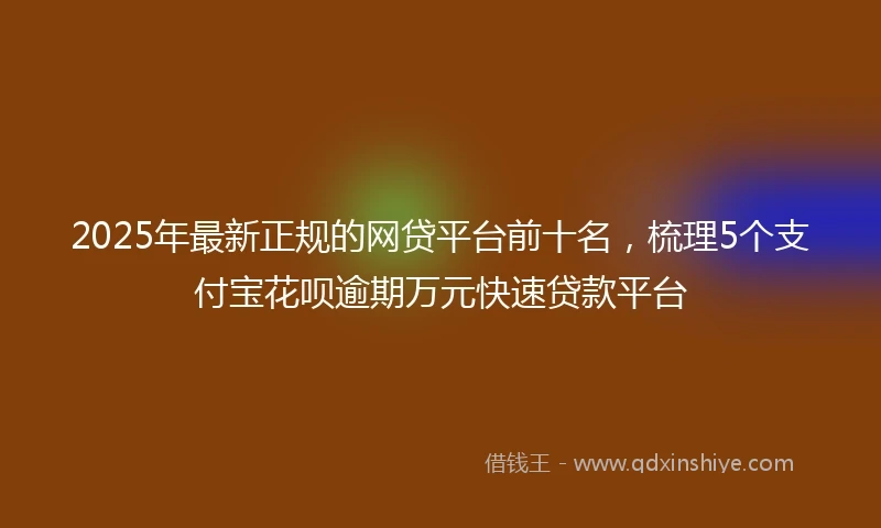 2025年最新正规的网贷平台前十名，梳理5个支付宝花呗逾期万元快速贷款平台