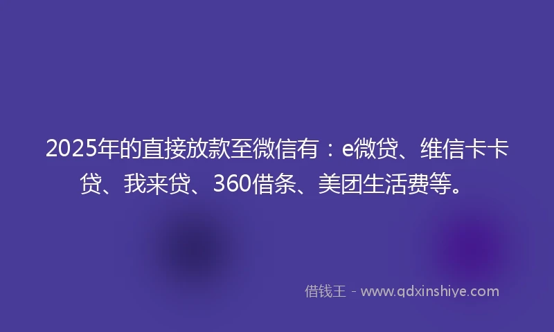 2025年的直接放款至微信有：e微贷、维信卡卡贷、我来贷、360借条、美团生活费等。