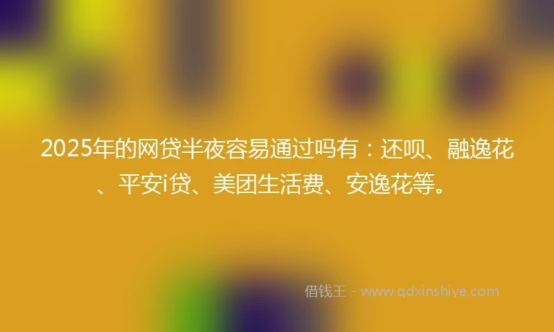 2025年的网贷半夜容易通过吗有：还呗、融逸花、平安i贷、美团生活费、安逸花等。