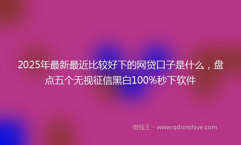 2025年最新最近比较好下的网贷口子是什么，盘点五个无视征信黑白100%秒下软件
